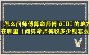 怎么问师傅算命师傅 🐋 的地方在哪里（问算命师傅收多少钱怎么问合适）